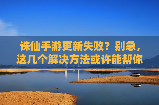 诛仙手游更新失败？别急，这几个解决方法或许能帮你！诛仙手游更新失败？别急，这几个解决方法或许能帮你！
