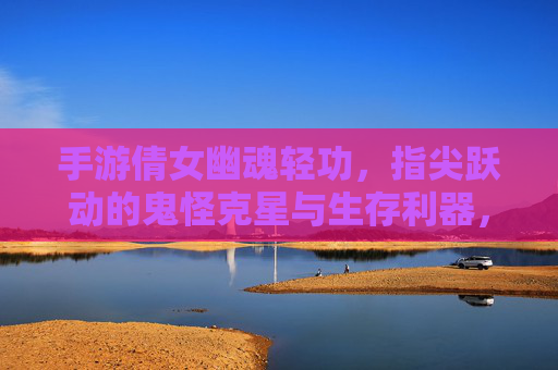 手游倩女幽魂轻功,指尖跃动的鬼怪克星与生存利器,手游倩女幽魂轻功,指尖跃动的鬼怪克星与生存利器