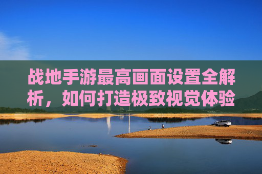 战地手游最高画面设置全解析，如何打造极致视觉体验？战地手游最高画面设置全解析，如何打造极致视觉体验？