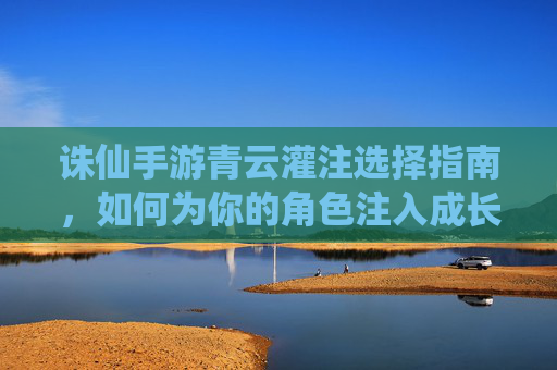 诛仙手游青云灌注选择指南,如何为你的角色注入成长力量,诛仙手游青云灌注选择指南,如何为角色注入成长力量