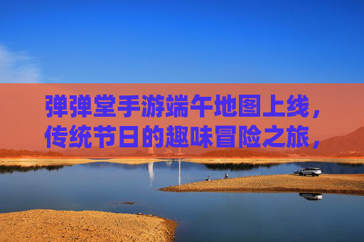 弹弹堂手游端午地图上线，传统节日的趣味冒险之旅，弹弹堂手游端午地图上线，传统节日里的趣味冒险之旅