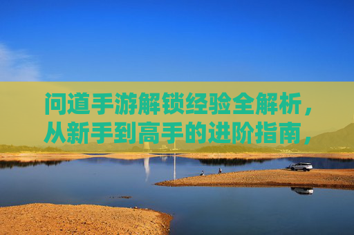 问道手游解锁经验全解析，从新手到高手的进阶指南，问道手游解锁经验全解析，从新手到高手的进阶指南