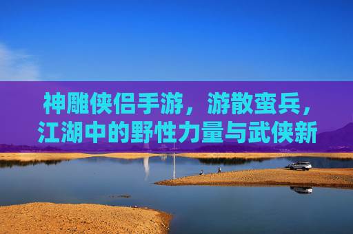 神雕侠侣手游,游散蛮兵,江湖中的野性力量与武侠新篇,神雕侠侣手游,游散蛮兵,江湖中的野性力量与武侠新篇