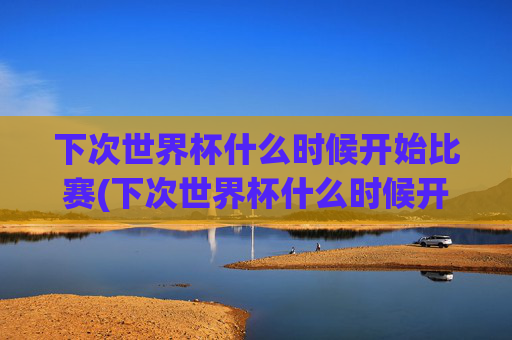 下次世界杯什么时候开始比赛(下次世界杯什么时候开始比赛的)