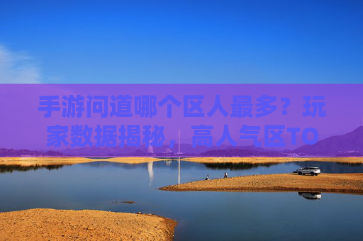 手游问道哪个区人最多？玩家数据揭秘，高人气区TOP3及原因分析