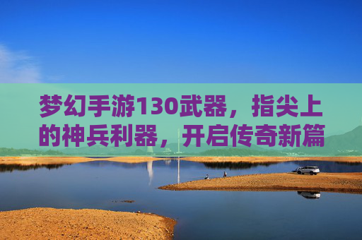 梦幻手游130武器,指尖上的神兵利器,开启传奇新篇章