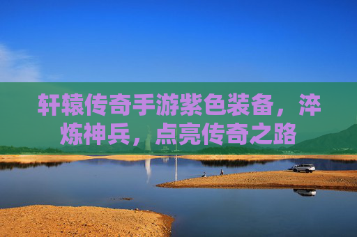 轩辕传奇手游紫色装备,淬炼神兵,点亮传奇之路