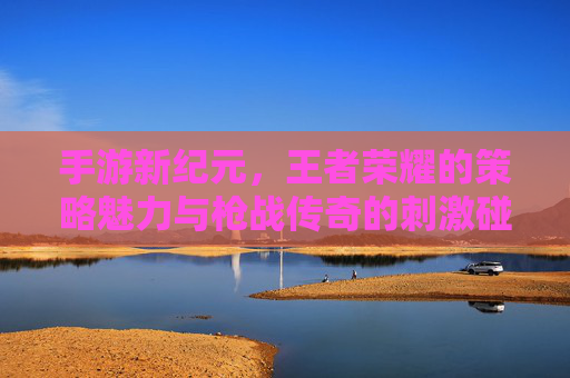 手游新纪元，王者荣耀的策略魅力与枪战传奇的刺激碰撞——解析两大类型游戏的魅力与市场影响力