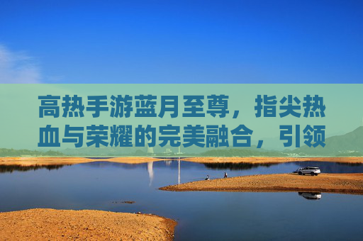 高热手游蓝月至尊,指尖热血与荣耀的完美融合,引领全民竞技新潮流,高热手游蓝月至尊,指尖热血与荣耀的完美融合,引领全民竞技新潮流