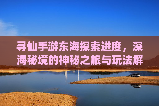 寻仙手游东海探索进度，深海秘境的神秘之旅与玩法解析