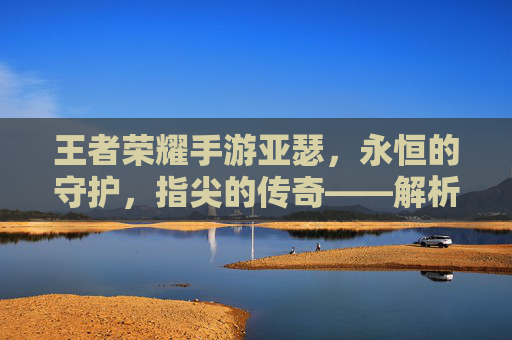王者荣耀手游亚瑟，永恒的守护，指尖的传奇——解析其角色魅力与游戏深度，王者荣耀亚瑟，永恒守护者的角色魅力与游戏深度解析