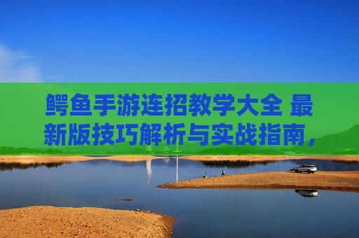 鳄鱼手游连招教学大全 最新版技巧解析与实战指南,鳄鱼手游连招教学大全,最新版技巧解析与实战指南