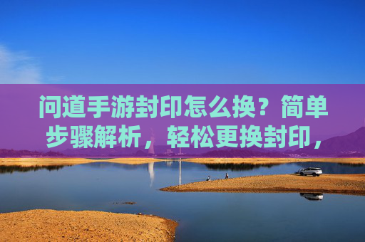 问道手游封印怎么换？简单步骤解析，轻松更换封印，提升战斗体验！问道手游封印更换指南，简单步骤解析，轻松更换封印，提升战斗体验