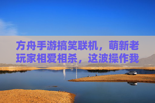 方舟手游搞笑联机，萌新老玩家相爱相杀，这波操作我给满分！方舟手游搞笑联机，萌新老玩家相爱相杀，这波操作我给满分！