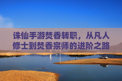 诛仙手游焚香转职,从凡人修士到焚香宗师的进阶之路,诛仙手游焚香转职,从凡人修士到宗师的进阶之路