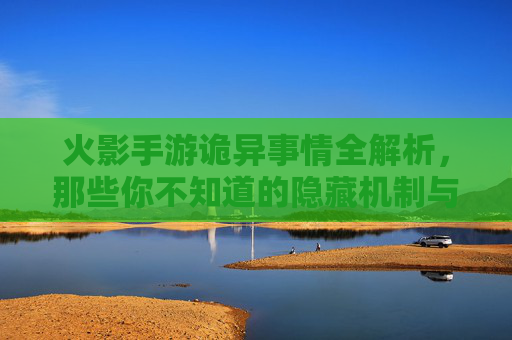 火影手游诡异事情全解析，那些你不知道的隐藏机制与避坑指南，火影手游诡异事情全解析，隐藏机制与避坑指南