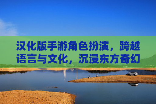 汉化版手游角色扮演,跨越语言与文化,沉浸东方奇幻之旅