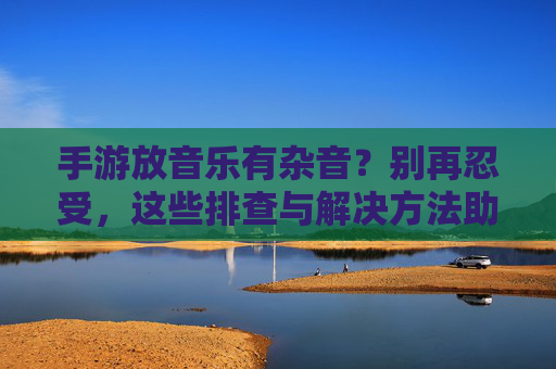 手游放音乐有杂音?别再忍受,这些排查与解决方法助你恢复纯净音质,手游音乐杂音排查与解决,告别杂音,轻松恢复纯净音质