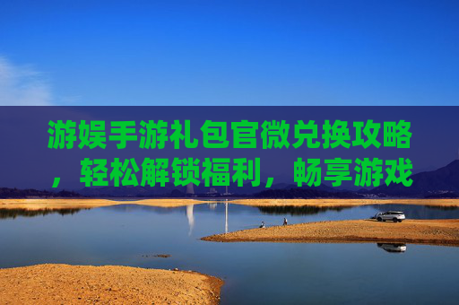 游娱手游礼包官微兑换攻略，轻松解锁福利，畅享游戏乐趣，游娱手游礼包官微兑换攻略，轻松解锁福利，畅享游戏乐趣