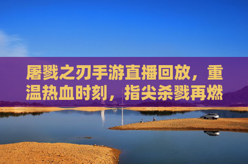 屠戮之刃手游直播回放,重温热血时刻,指尖杀戮再燃激情,屠戮之刃手游直播回放,重温热血杀戮,指尖再燃激情