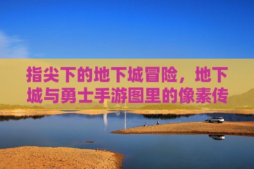 指尖下的地下城冒险,地下城与勇士手游图里的像素传奇