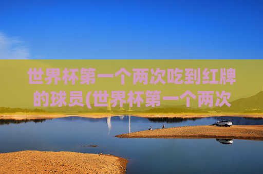 世界杯第一个两次吃到红牌的球员(世界杯第一个两次吃到红牌的球员是谁)