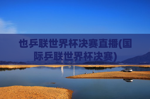 也乒联世界杯决赛直播(国际乒联世界杯决赛)
