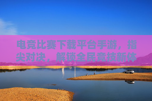 电竞比赛下载平台手游，指尖对决，解锁全民竞技新体验