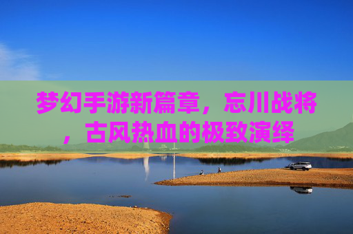 梦幻手游新篇章,忘川战将,古风热血的极致演绎