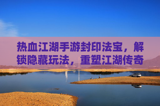 热血江湖手游封印法宝,解锁隐藏玩法,重塑江湖传奇