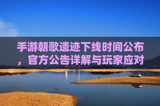 手游朝歌遗迹下线时间公布，官方公告详解与玩家应对策略