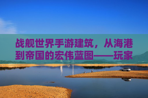 战舰世界手游建筑,从海港到帝国的宏伟蓝图——玩家视角下的虚拟帝国构建指南