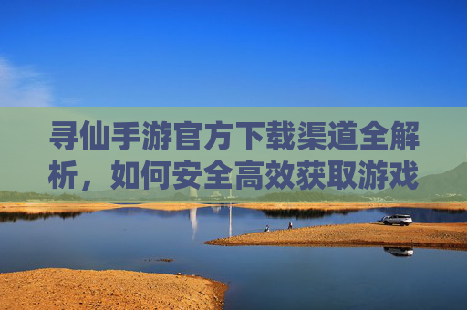 寻仙手游官方下载渠道全解析，如何安全高效获取游戏体验？