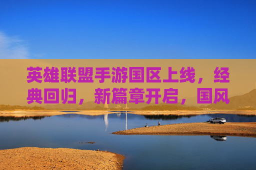 英雄联盟手游国区上线，经典回归，新篇章开启，国风元素与怀旧体验双线引爆玩家期待，英雄联盟手游国区上线，经典回归新篇章，国风与怀旧体验引爆玩家期待