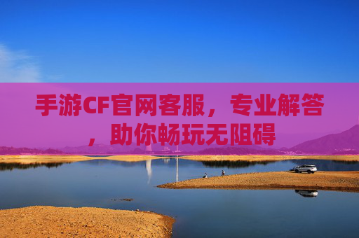 手游CF官网客服，专业解答，助你畅玩无阻碍