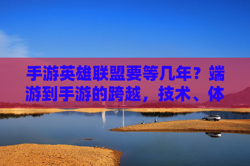 手游英雄联盟要等几年?端游到手游的跨越,技术、体验与生态的挑战