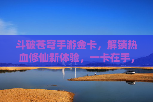斗破苍穹手游金卡，解锁热血修仙新体验，一卡在手，霸榜全服！