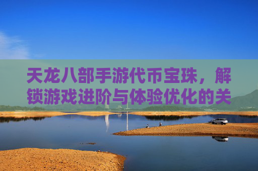 天龙八部手游代币宝珠,解锁游戏进阶与体验优化的关键资源