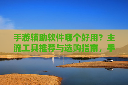手游辅助软件哪个好用?主流工具推荐与选购指南,手游辅助软件哪个好用?主流工具推荐与选购指南