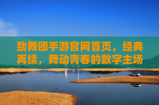 劲舞团手游官网首页，经典再续，舞动青春的数字主场