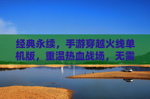 经典永续，手游穿越火线单机版，重温热血战场，无需网络也能燃情竞技