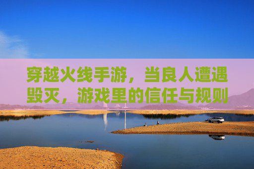 穿越火线手游,当良人遭遇毁灭,游戏里的信任与规则如何博弈?穿越火线手游,良人遭遇毁灭,游戏里的信任与规则如何博弈?