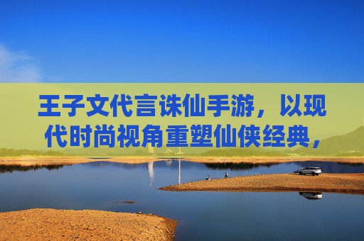 王子文代言诛仙手游,以现代时尚视角重塑仙侠经典,点燃年轻玩家新热情