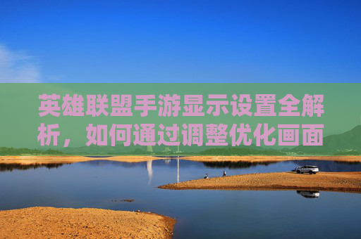 英雄联盟手游显示设置全解析，如何通过调整优化画面与流畅度？