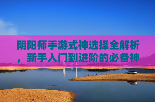 阴阳师手游式神选择全解析,新手入门到进阶的必备神位指南