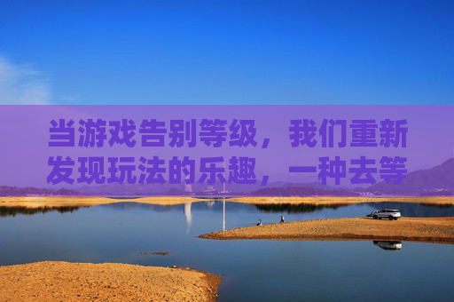 当游戏告别等级,我们重新发现玩法的乐趣,一种去等级化手游的探索