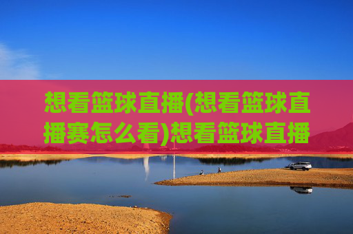 想看篮球直播(想看篮球直播赛怎么看)想看篮球直播，篮球比赛直播观看指南