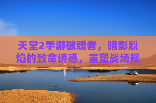 天堂2手游破魂者,暗影烈焰的致命诱惑,重塑战场规则