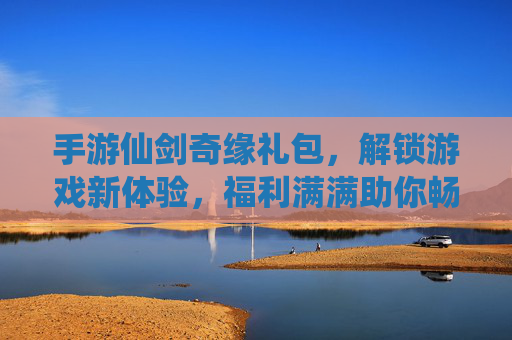 手游仙剑奇缘礼包,解锁游戏新体验,福利满满助你畅玩,手游仙剑奇缘礼包,解锁新体验,福利满满助你畅玩