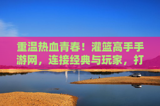 重温热血青春!灌篮高手手游网,连接经典与玩家,打造沉浸式篮球竞技体验